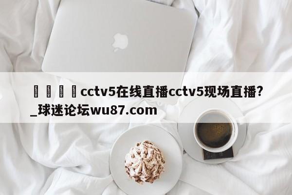 🍢cctv5在线直播cctv5现场直播?_球迷论坛wu87.com