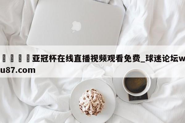 🍢亚冠杯在线直播视频观看免费_球迷论坛wu87.com