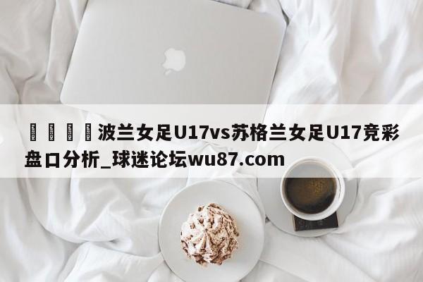 🍢波兰女足U17vs苏格兰女足U17竞彩盘口分析_球迷论坛wu87.com