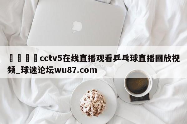 🍢cctv5在线直播观看乒乓球直播回放视频_球迷论坛wu87.com