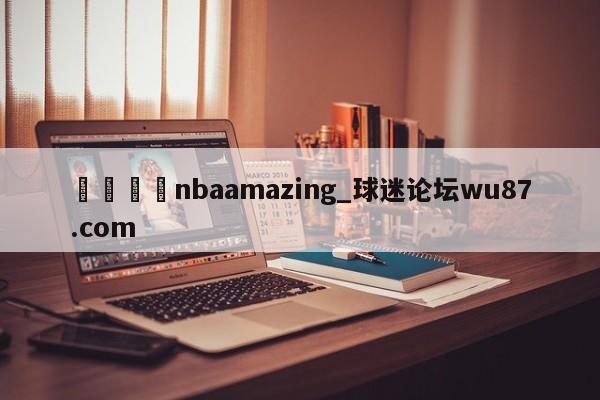 🍢nbaamazing_球迷论坛wu87.com