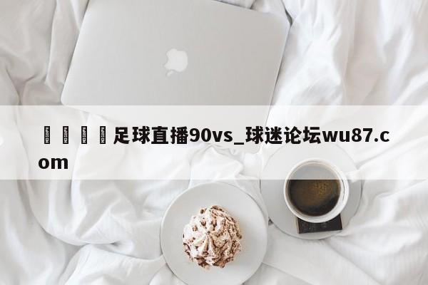 🍢足球直播90vs_球迷论坛wu87.com