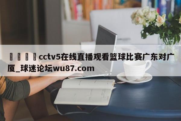 🍢cctv5在线直播观看篮球比赛广东对广厦_球迷论坛wu87.com