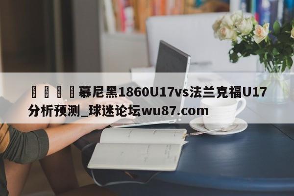 🍢慕尼黑1860U17vs法兰克福U17分析预测_球迷论坛wu87.com