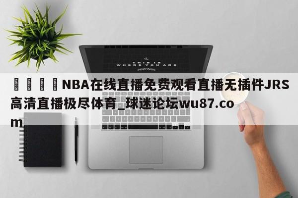 🍢NBA在线直播免费观看直播无插件JRS高清直播极尽体育_球迷论坛wu87.com