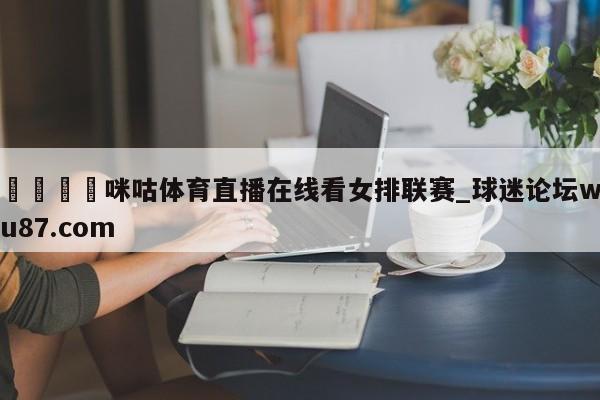 🍢咪咕体育直播在线看女排联赛_球迷论坛wu87.com