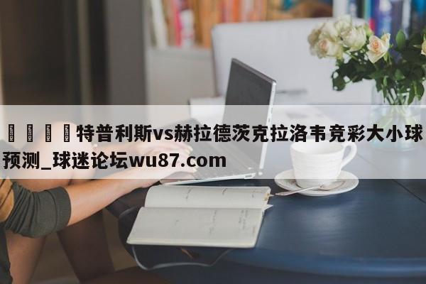 🍢特普利斯vs赫拉德茨克拉洛韦竞彩大小球预测_球迷论坛wu87.com