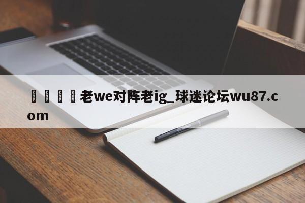 🍢老we对阵老ig_球迷论坛wu87.com