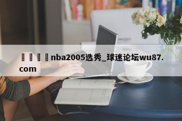 🍢nba2005选秀_球迷论坛wu87.com