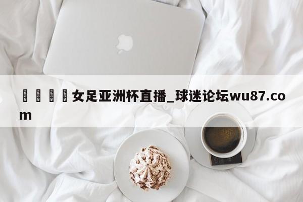 🍢女足亚洲杯直播_球迷论坛wu87.com