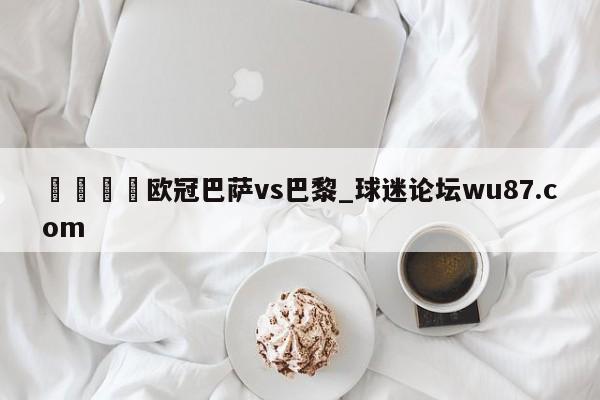 🍢欧冠巴萨vs巴黎_球迷论坛wu87.com