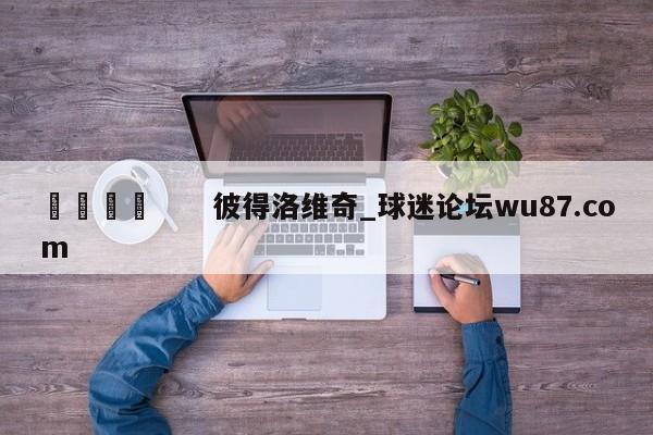 🍢 彼得洛维奇_球迷论坛wu87.com