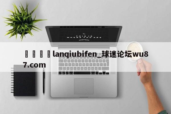 🍢lanqiubifen_球迷论坛wu87.com