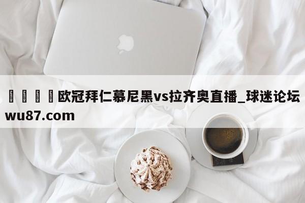 🍢欧冠拜仁慕尼黑vs拉齐奥直播_球迷论坛wu87.com