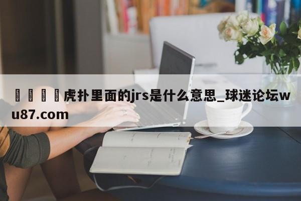 🍢虎扑里面的jrs是什么意思_球迷论坛wu87.com