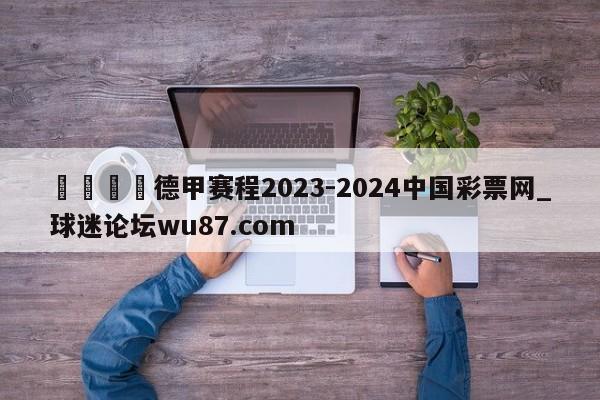 🍢德甲赛程2023-2024中国彩票网_球迷论坛wu87.com