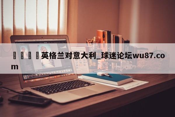 🍢英格兰对意大利_球迷论坛wu87.com