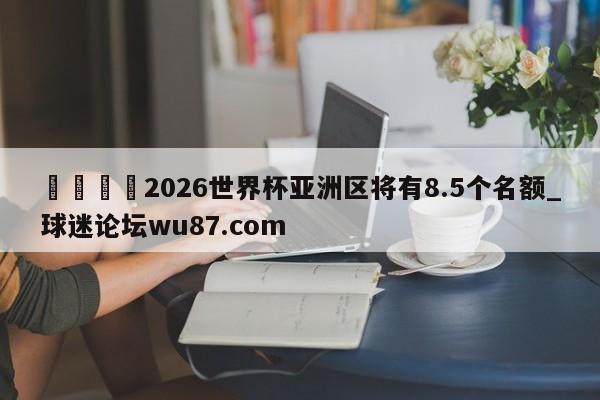 🍢2026世界杯亚洲区将有8.5个名额_球迷论坛wu87.com