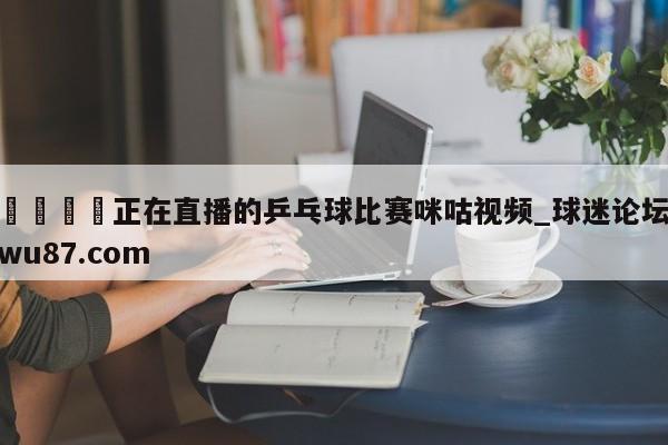 🍢正在直播的乒乓球比赛咪咕视频_球迷论坛wu87.com