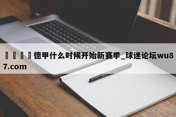 🍢德甲什么时候开始新赛季_球迷论坛wu87.com