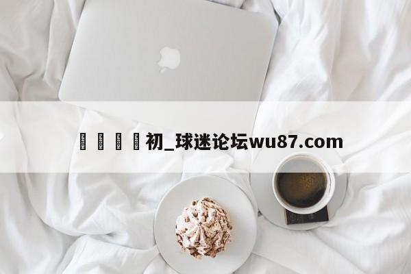 🍢初_球迷论坛wu87.com