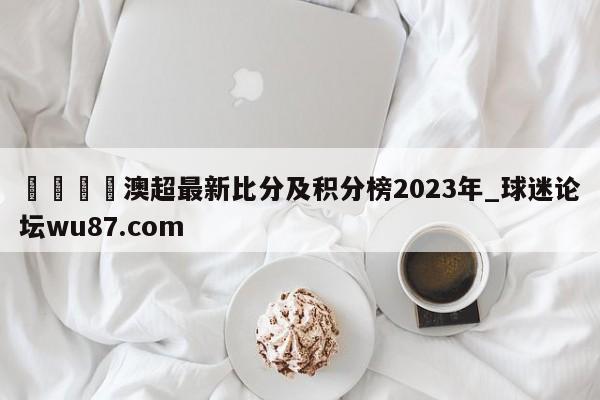 🍢澳超最新比分及积分榜2023年_球迷论坛wu87.com
