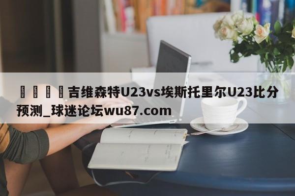 🍢吉维森特U23vs埃斯托里尔U23比分预测_球迷论坛wu87.com