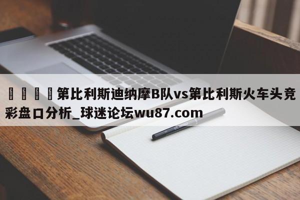 🍢第比利斯迪纳摩B队vs第比利斯火车头竞彩盘口分析_球迷论坛wu87.com