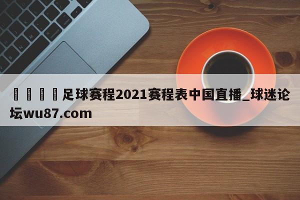 🍢足球赛程2021赛程表中国直播_球迷论坛wu87.com
