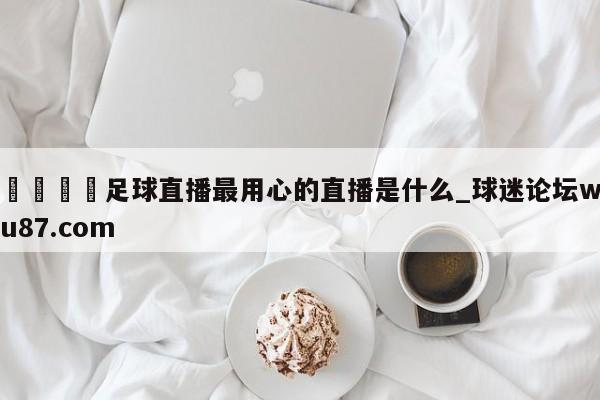 🍢足球直播最用心的直播是什么_球迷论坛wu87.com