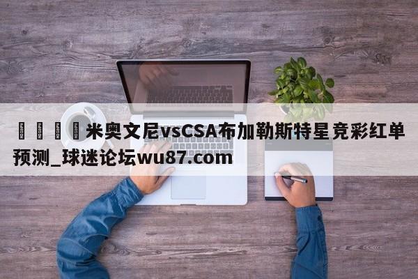 🍢米奥文尼vsCSA布加勒斯特星竞彩红单预测_球迷论坛wu87.com