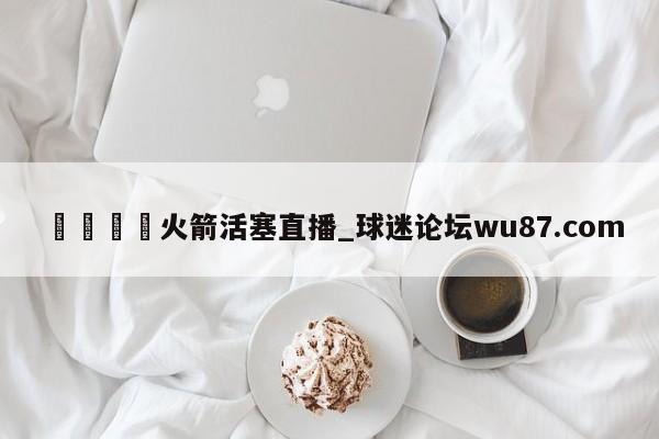 🍢火箭活塞直播_球迷论坛wu87.com