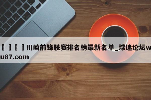 🍢川崎前锋联赛排名榜最新名单_球迷论坛wu87.com