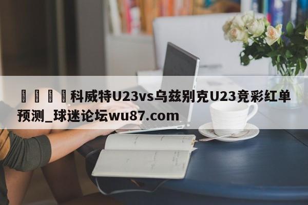 🍢科威特U23vs乌兹别克U23竞彩红单预测_球迷论坛wu87.com
