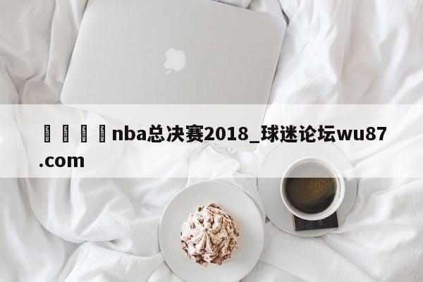 🍢nba总决赛2018_球迷论坛wu87.com