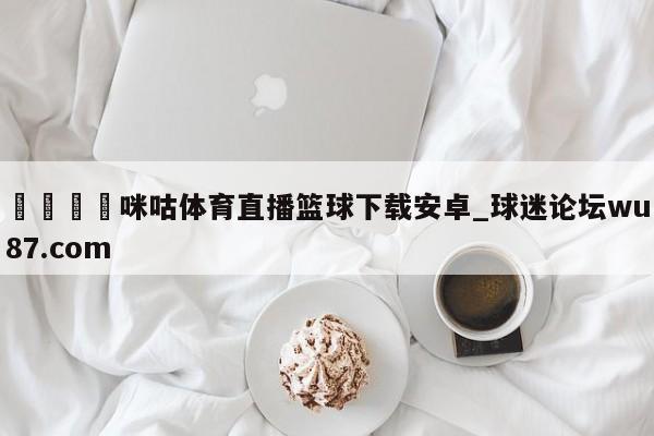 🍢咪咕体育直播篮球下载安卓_球迷论坛wu87.com