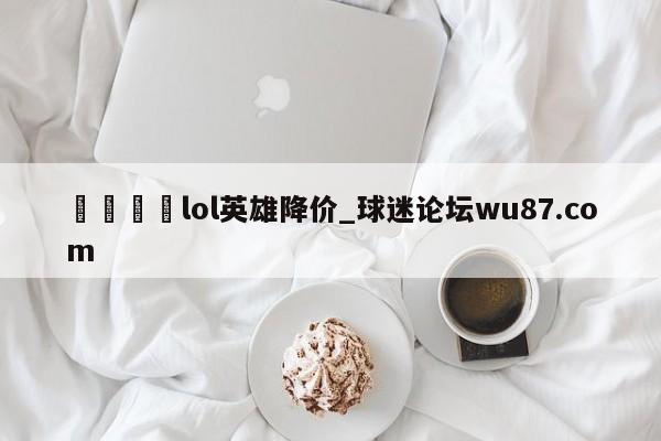 🍢lol英雄降价_球迷论坛wu87.com