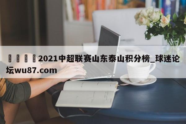 🍢2021中超联赛山东泰山积分榜_球迷论坛wu87.com