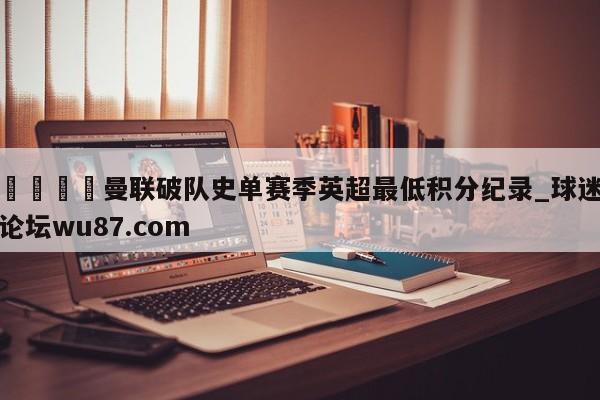 🍢曼联破队史单赛季英超最低积分纪录_球迷论坛wu87.com