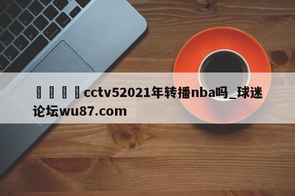 🍢cctv52021年转播nba吗_球迷论坛wu87.com