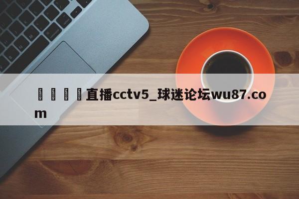🍢直播cctv5_球迷论坛wu87.com