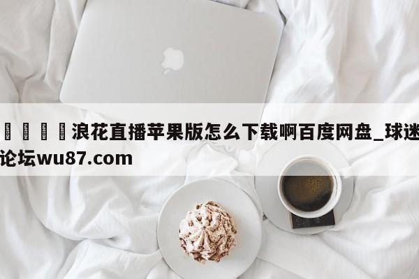 🍢浪花直播苹果版怎么下载啊百度网盘_球迷论坛wu87.com