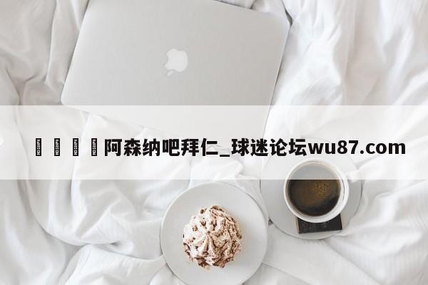 🍢阿森纳吧拜仁_球迷论坛wu87.com