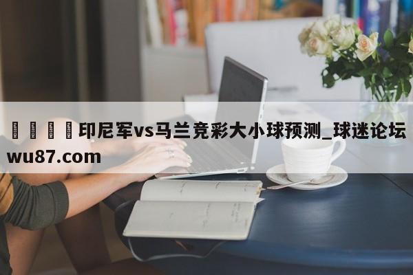 🍢印尼军vs马兰竞彩大小球预测_球迷论坛wu87.com