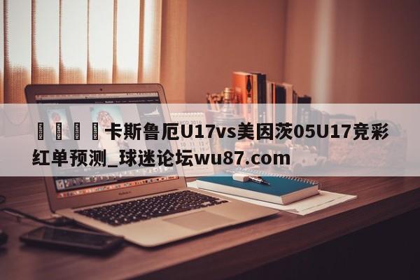 🍢卡斯鲁厄U17vs美因茨05U17竞彩红单预测_球迷论坛wu87.com