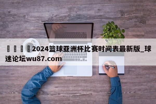 🍢2024篮球亚洲杯比赛时间表最新版_球迷论坛wu87.com