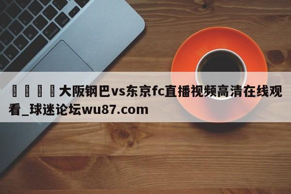 🍢大阪钢巴vs东京fc直播视频高清在线观看_球迷论坛wu87.com