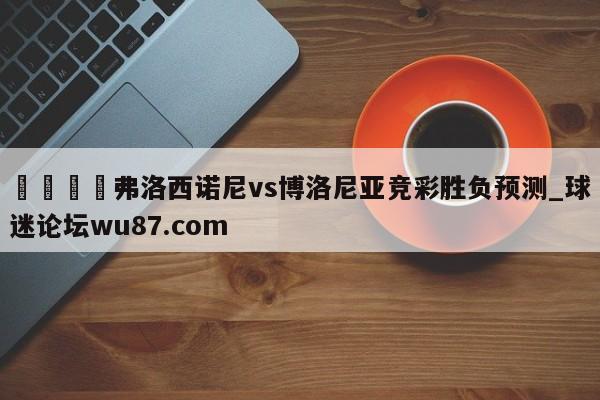 🍢弗洛西诺尼vs博洛尼亚竞彩胜负预测_球迷论坛wu87.com