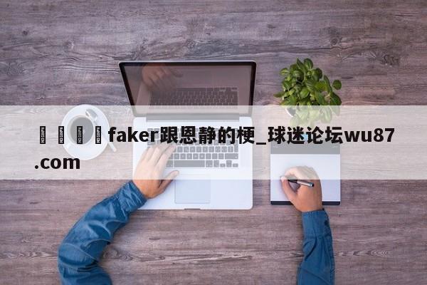 🍢faker跟恩静的梗_球迷论坛wu87.com