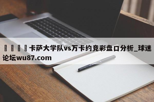 🍢卡萨大学队vs万卡约竞彩盘口分析_球迷论坛wu87.com